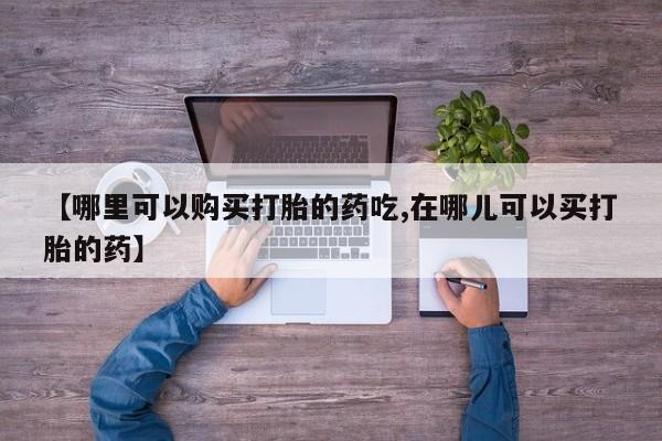 打胎药私人店的网站【哪里可以购买打胎的药吃,在哪儿可以买打胎的药】